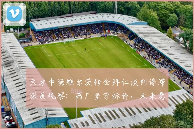天才中场维尔茨转会拜仁谈判停滞深度观察:药厂坚守标价,未来悬而未决