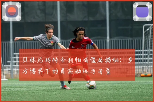 贝林厄姆转会利物浦僵局揭秘：多方博弈下的真实动机与考量