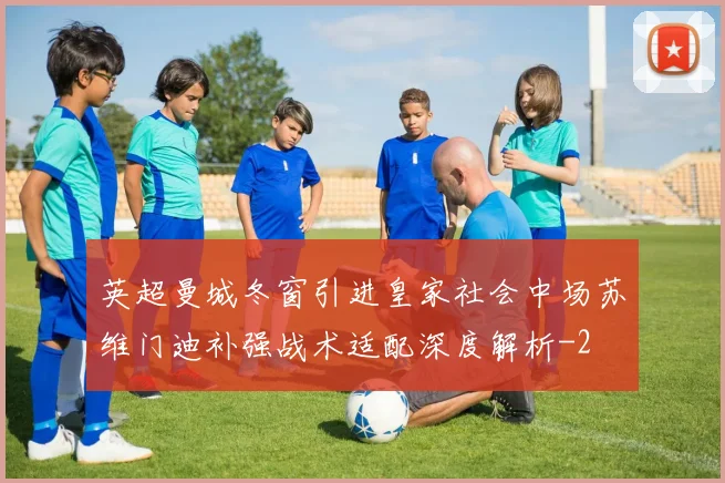 英超曼城冬窗引进皇家社会中场苏维门迪补强战术适配深度解析