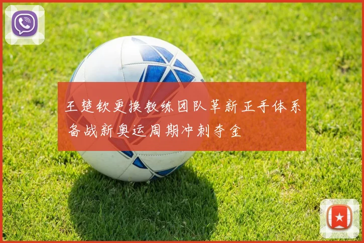 王楚钦更换教练团队革新正手体系 备战新奥运周期冲刺夺金