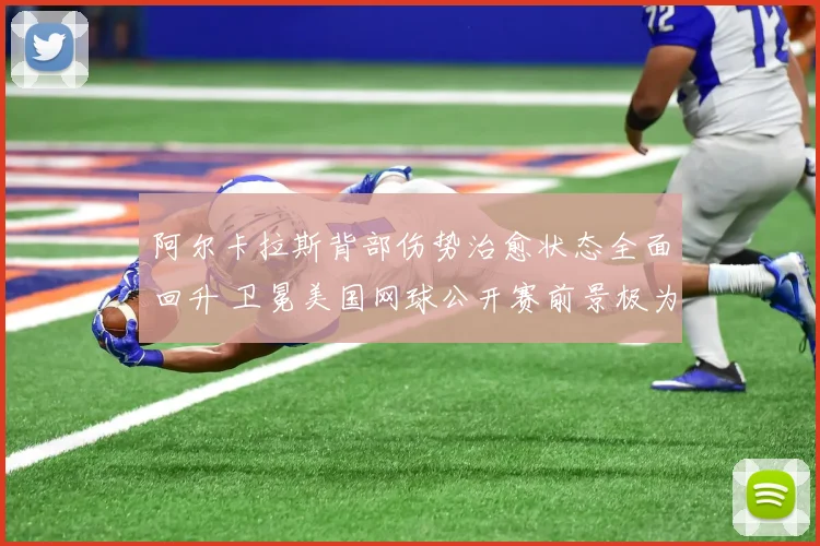 阿尔卡拉斯背部伤势治愈状态全面回升 卫冕美国网球公开赛前景极为乐观