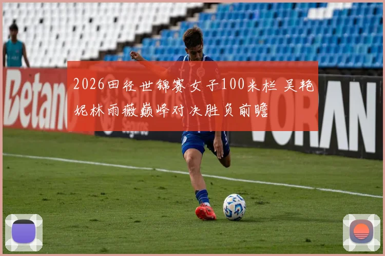 2026田径世锦赛女子100米栏 吴艳妮林雨薇巅峰对决胜负前瞻