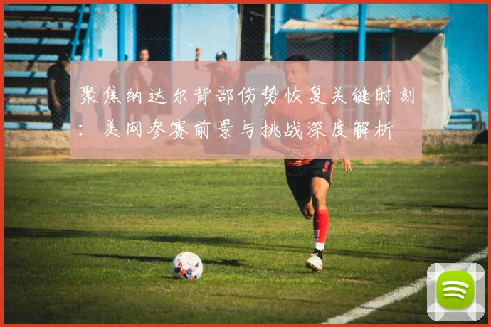 聚焦纳达尔背部伤势恢复关键时刻：美网参赛前景与挑战深度解析