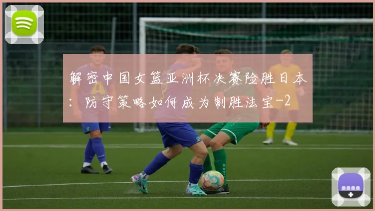 解密中国女篮亚洲杯决赛险胜日本:防守策略如何成为制胜法宝