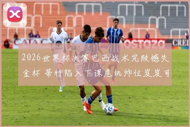 2026世界杯决赛巴西战术完败憾失金杯 蒂特陷入下课危机帅位岌岌可危