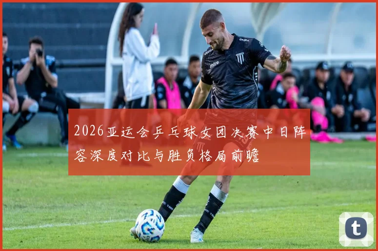 2026亚运会乒乓球女团决赛中日阵容深度对比与胜负格局前瞻