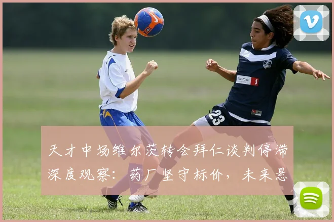天才中场维尔茨转会拜仁谈判停滞深度观察：药厂坚守标价，未来悬而未决