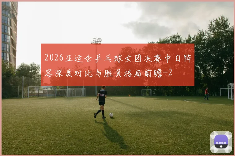 2026亚运会乒乓球女团决赛中日阵容深度对比与胜负格局前瞻