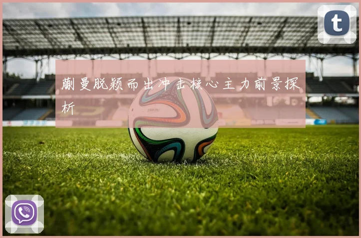 蒯曼脱颖而出冲击核心主力前景探析